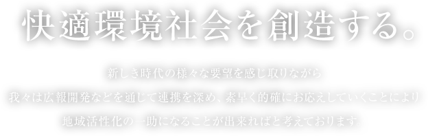 快適環境社会を創造する。新しき時代の様々な要望を感じ取りながら我々は広報開発などを通じて連携を深め、素早く的確にお応えしていくことにより地域活性化の一助になることが出来ればと考えております。